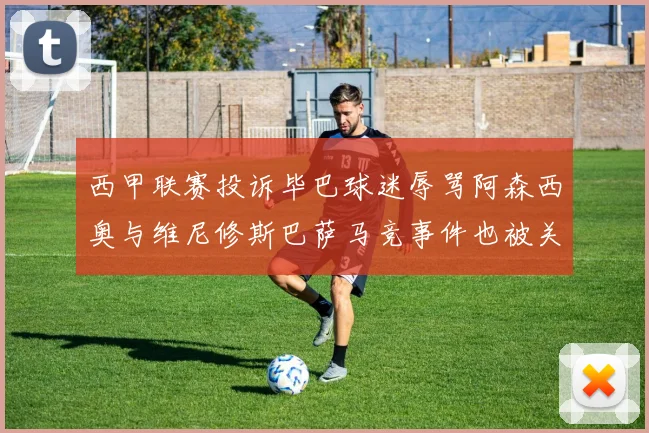 西甲联赛投诉毕巴球迷辱骂阿森西奥与维尼修斯巴萨马竞事件也被关注