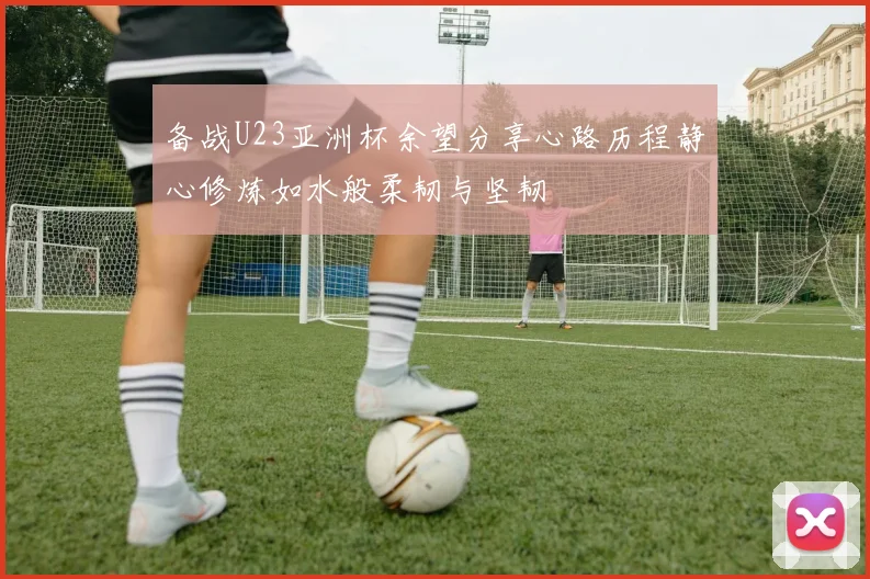 备战U23亚洲杯余望分享心路历程静心修炼如水般柔韧与坚韧