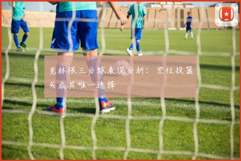 克林根三分球表现分析：空位投篮或成其唯一选择