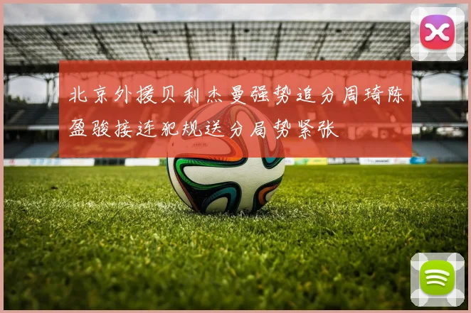 北京外援贝利杰曼强势追分周琦陈盈骏接连犯规送分局势紧张