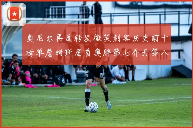 奥尼尔再度转发微笑刺客历史前十榜单詹姆斯居首奥胖第七乔丹第八引热议