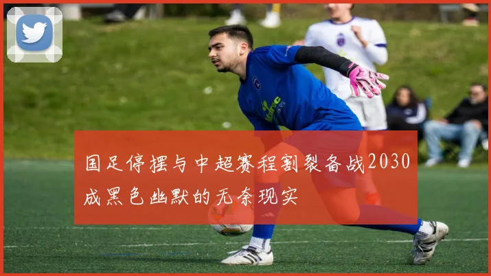 国足停摆与中超赛程割裂备战2030成黑色幽默的无奈现实