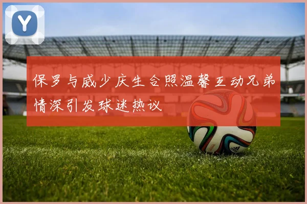 保罗与威少庆生合照温馨互动兄弟情深引发球迷热议