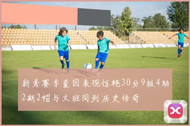 新秀赛季奎因表现惊艳30分9板4助2断2帽与文班同列历史传奇