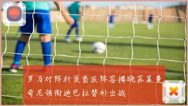 罗马对阵科莫首发阵容揭晓苏莱曼奇尼领衔迪巴拉替补出战