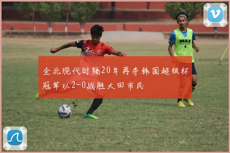 全北现代时隔20年再夺韩国超级杯冠军以2-0战胜大田市民