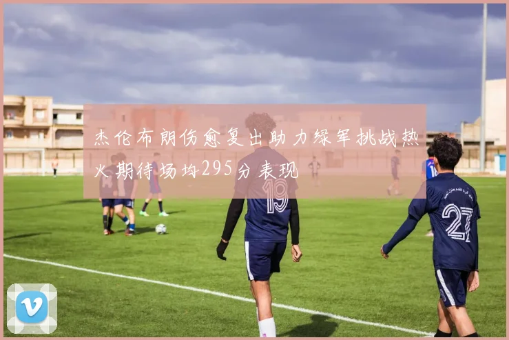 杰伦布朗伤愈复出助力绿军挑战热火期待场均295分表现