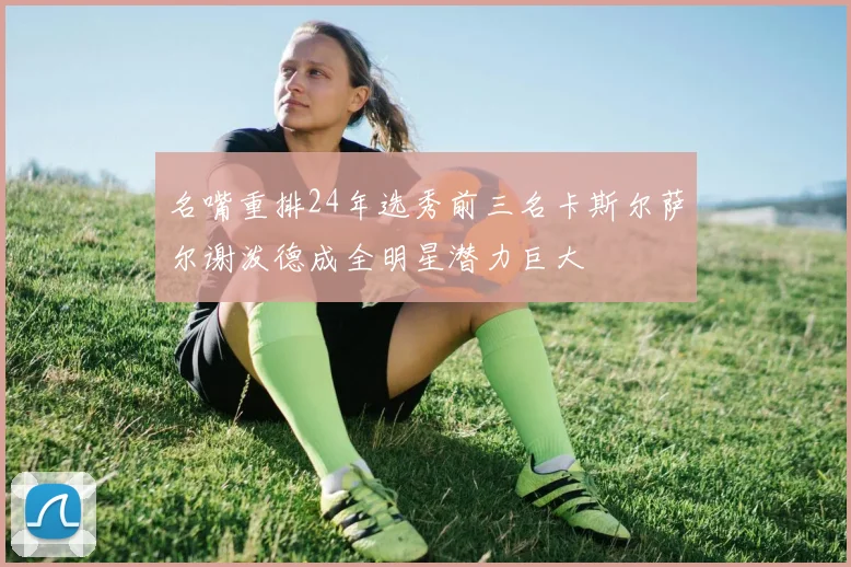 名嘴重排24年选秀前三名卡斯尔萨尔谢泼德成全明星潜力巨大