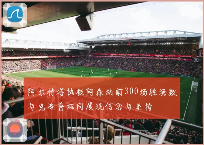 阿尔特塔执教阿森纳前300场胜场数与克洛普相同展现信念与坚持