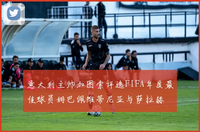 意大利主帅加图索评选FIFA年度最佳球员姆巴佩维蒂尼亚与萨拉赫
