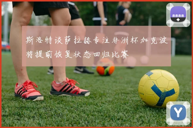 斯洛特谈萨拉赫专注非洲杯加克波将提前恢复状态回归比赛