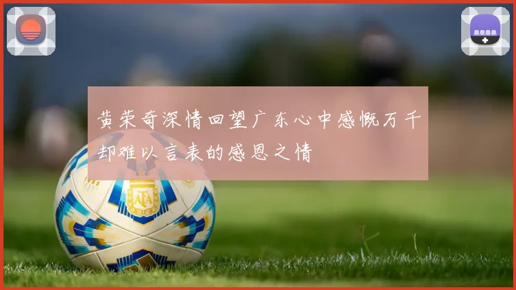 黄荣奇深情回望广东心中感慨万千却难以言表的感恩之情
