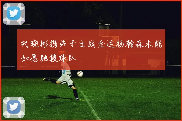 巩晓彬携弟子出战全运杨瀚森未能如愿驰援球队