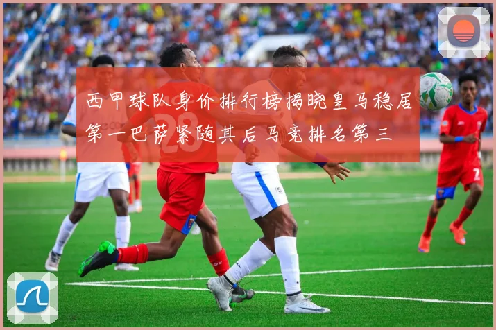 西甲球队身价排行榜揭晓皇马稳居第一巴萨紧随其后马竞排名第三