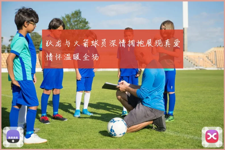 狄龙与火箭球员深情拥抱展现真爱情怀温暖全场