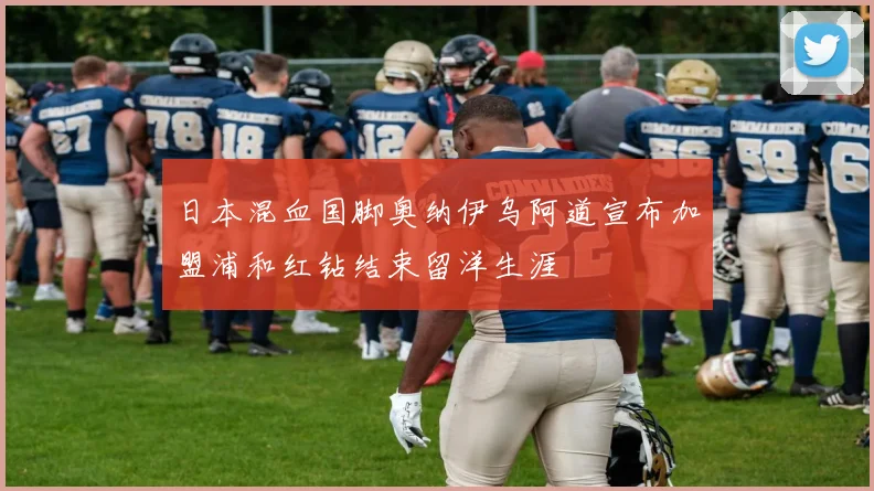日本混血国脚奥纳伊乌阿道宣布加盟浦和红钻结束留洋生涯
