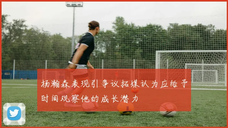 杨瀚森表现引争议拓媒认为应给予时间观察他的成长潜力