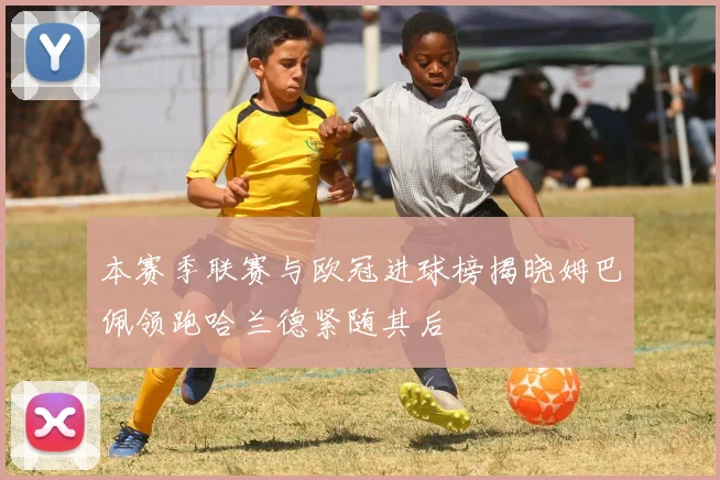 本赛季联赛与欧冠进球榜揭晓姆巴佩领跑哈兰德紧随其后