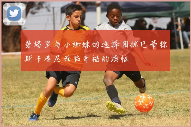 劳塔罗与小蜘蛛的选择困扰巴蒂称斯卡洛尼面临幸福的烦恼