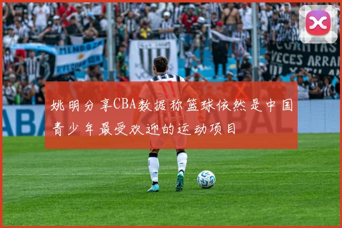 姚明分享CBA数据称篮球依然是中国青少年最受欢迎的运动项目