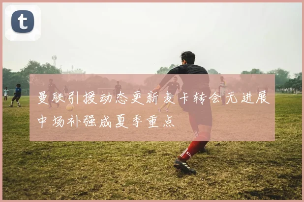 曼联引援动态更新麦卡转会无进展中场补强成夏季重点