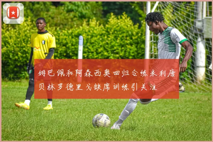 姆巴佩和阿森西奥回归合练米利唐贝林罗德里戈缺席训练引关注