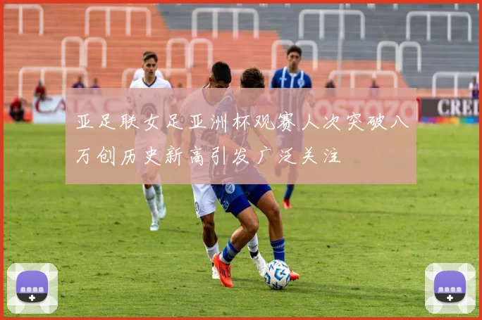 亚足联女足亚洲杯观赛人次突破八万创历史新高引发广泛关注