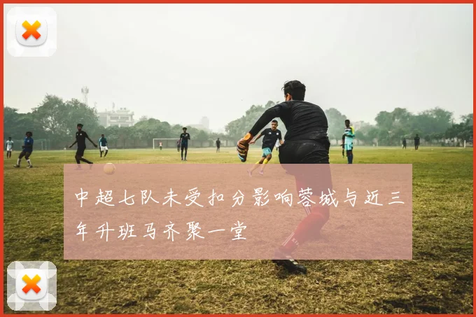 中超七队未受扣分影响蓉城与近三年升班马齐聚一堂