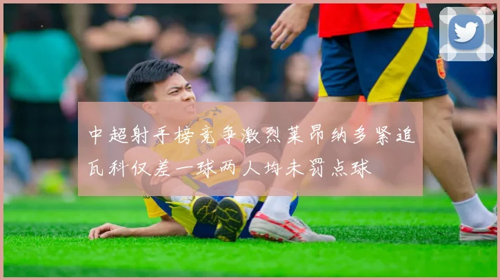 中超射手榜竞争激烈莱昂纳多紧追瓦科仅差一球两人均未罚点球