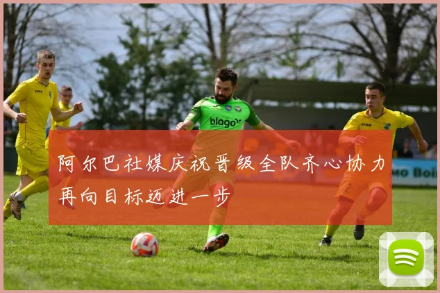 阿尔巴社媒庆祝晋级全队齐心协力再向目标迈进一步