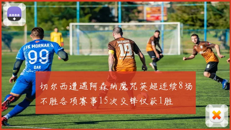 切尔西遭遇阿森纳魔咒英超连续8场不胜各项赛事15次交锋仅获1胜