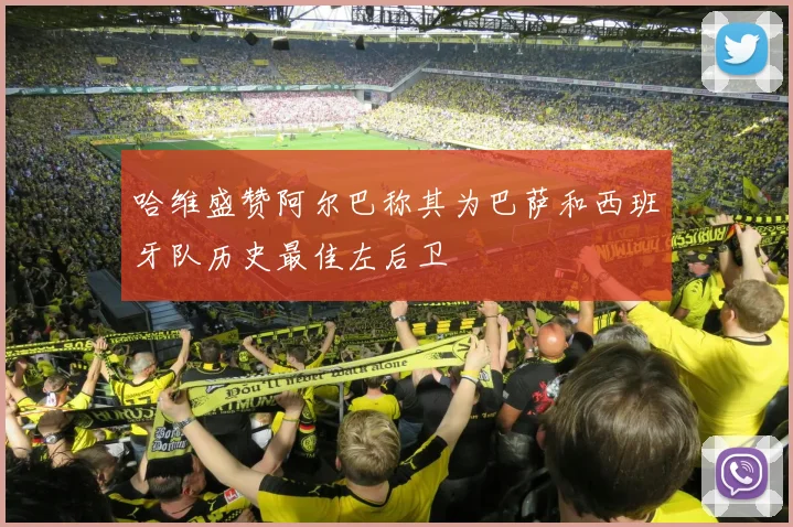 哈维盛赞阿尔巴称其为巴萨和西班牙队历史最佳左后卫
