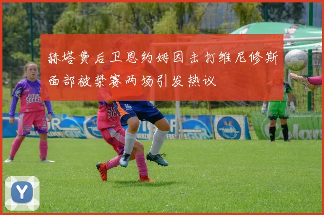 赫塔费后卫恩约姆因击打维尼修斯面部被禁赛两场引发热议