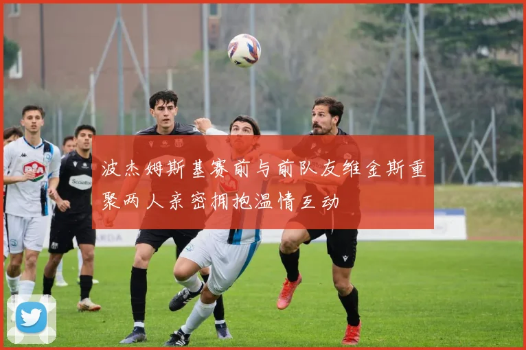 波杰姆斯基赛前与前队友维金斯重聚两人亲密拥抱温情互动