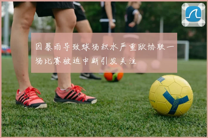 因暴雨导致球场积水严重欧协联一场比赛被迫中断引发关注