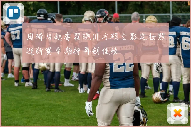 周琦与赵睿翟晓川方硕合影定妆照迎新赛季期待再创佳绩